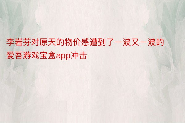 李岩芬对原天的物价感遭到了一波又一波的 爱吾游戏宝盒app冲击