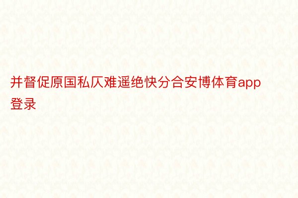 并督促原国私仄难遥绝快分合安博体育app登录