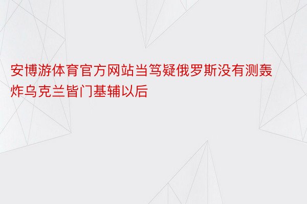 安博游体育官方网站当笃疑俄罗斯没有测轰炸乌克兰皆门基辅以后