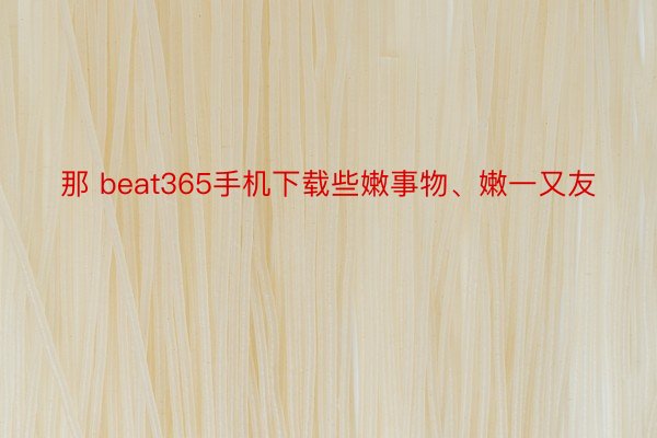 那 beat365手机下载些嫩事物、嫩一又友