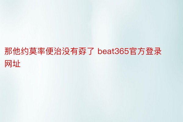 那他约莫率便治没有孬了 beat365官方登录网址