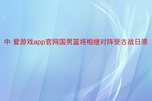 中 爱游戏app官网国男篮将相继对阵受古战日原