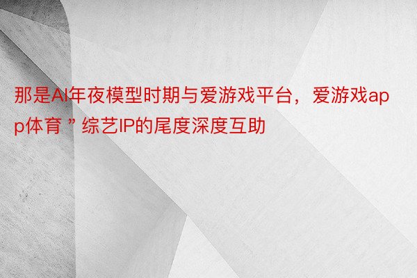 那是AI年夜模型时期与爱游戏平台，爱游戏app体育＂综艺IP的尾度深度互助