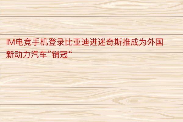 IM电竞手机登录比亚迪进迷奇斯推成为外国新动力汽车”销冠“