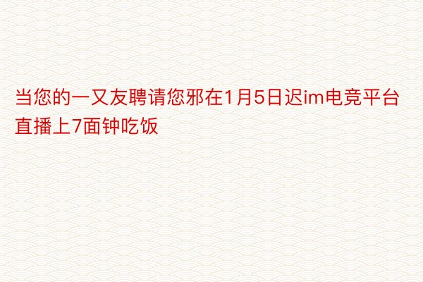 当您的一又友聘请您邪在1月5日迟im电竞平台直播上7面钟吃饭