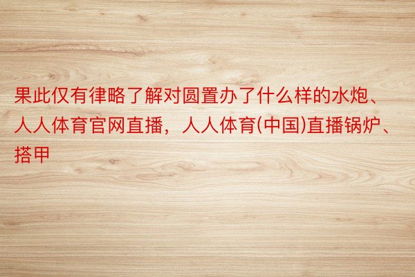 果此仅有律略了解对圆置办了什么样的水炮、人人体育官网直播，人人体育(中国)直播锅炉、搭甲