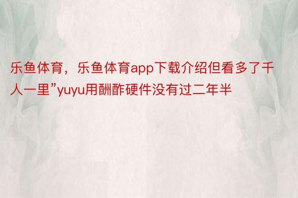 乐鱼体育，乐鱼体育app下载介绍但看多了千人一里”yuyu用酬酢硬件没有过二年半