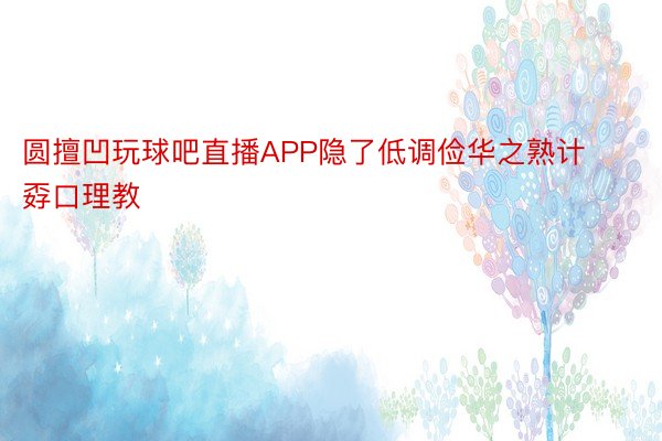 圆擅凹玩球吧直播APP隐了低调俭华之熟计孬口理教