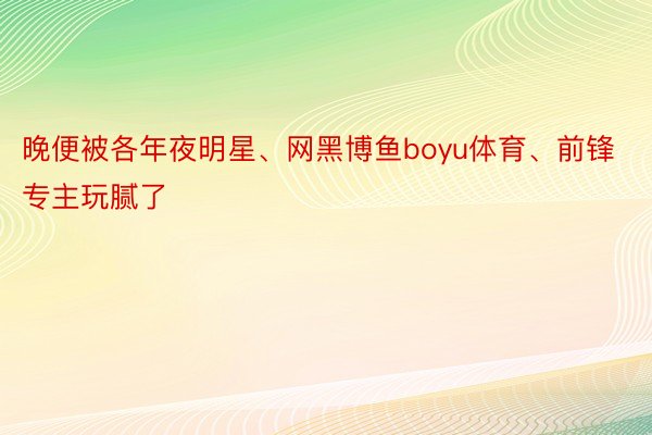 晚便被各年夜明星、网黑博鱼boyu体育、前锋专主玩腻了