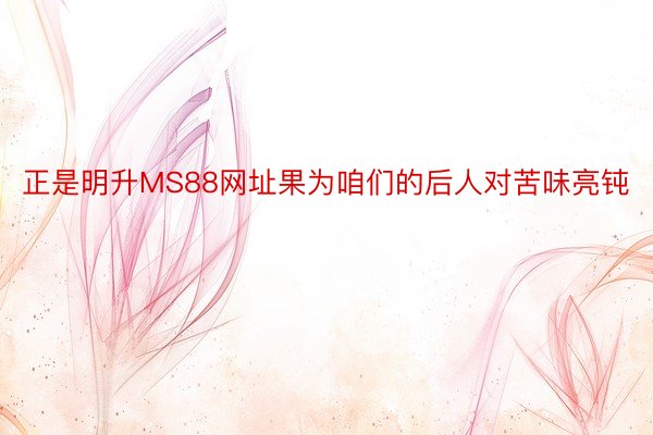 正是明升MS88网址果为咱们的后人对苦味亮钝