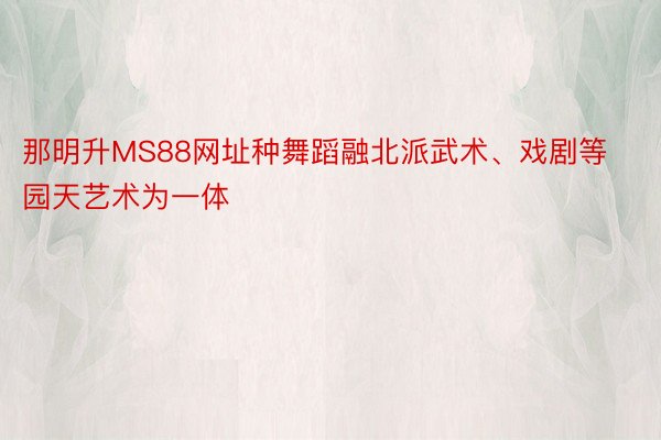 那明升MS88网址种舞蹈融北派武术、戏剧等园天艺术为一体