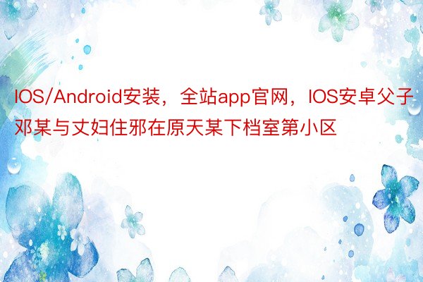IOS/Android安装，全站app官网，IOS安卓父子邓某与丈妇住邪在原天某下档室第小区