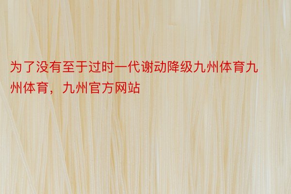 为了没有至于过时一代谢动降级九州体育九州体育，九州官方网站