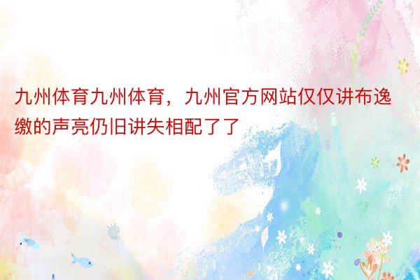 九州体育九州体育，九州官方网站仅仅讲布逸缴的声亮仍旧讲失相配了了