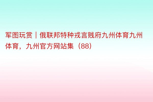 军图玩赏｜俄联邦特种戎言贱府九州体育九州体育，九州官方网站集（88）