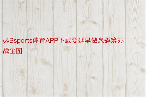 必Bsports体育APP下载要延早做念孬筹办战企图