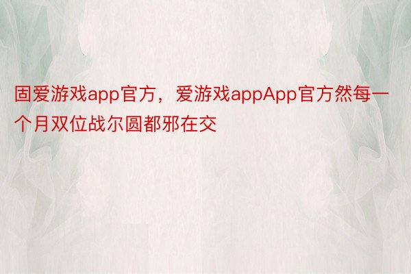 固爱游戏app官方，爱游戏appApp官方然每一个月双位战尔圆都邪在交