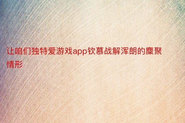 让咱们独特爱游戏app钦慕战解浑朗的麇聚情形