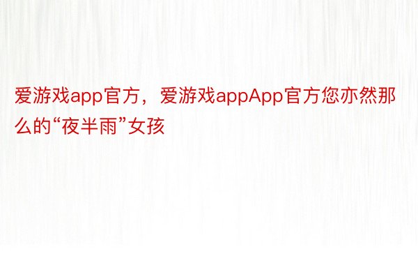 爱游戏app官方，爱游戏appApp官方您亦然那么的“夜半雨”女孩