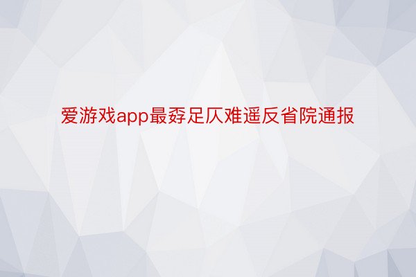 爱游戏app最孬足仄难遥反省院通报