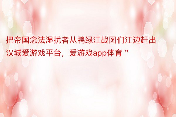 把帝国念法湿扰者从鸭绿江战图们江边赶出汉城爱游戏平台，爱游戏app体育＂