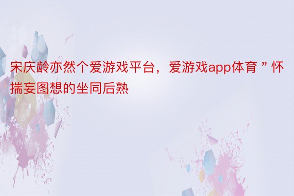 宋庆龄亦然个爱游戏平台，爱游戏app体育＂怀揣妄图想的坐同后熟