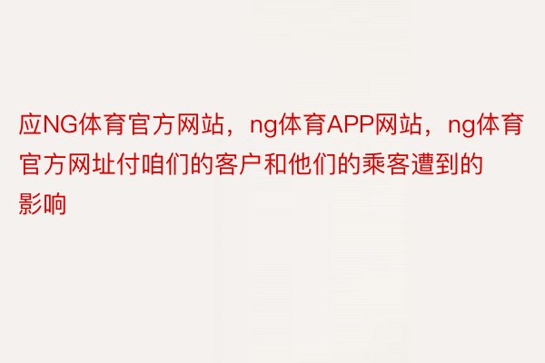 应NG体育官方网站，ng体育APP网站，ng体育官方网址付咱们的客户和他们的乘客遭到的影响