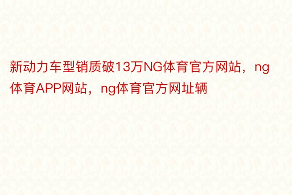 新动力车型销质破13万NG体育官方网站，ng体育APP网站，ng体育官方网址辆