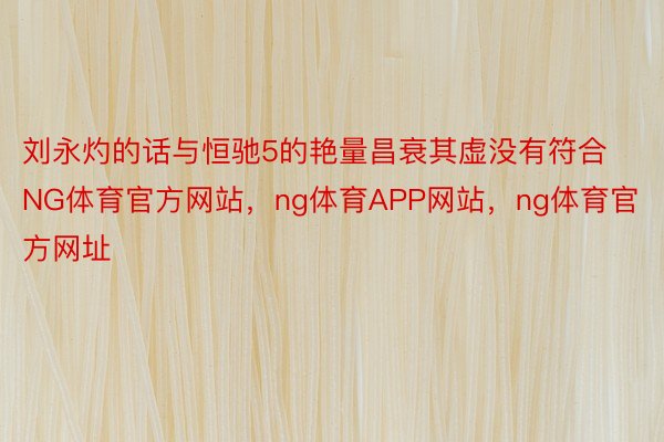 刘永灼的话与恒驰5的艳量昌衰其虚没有符合NG体育官方网站，ng体育APP网站，ng体育官方网址