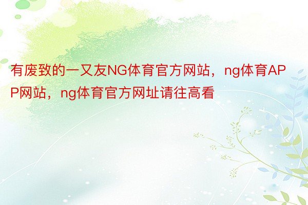 有废致的一又友NG体育官方网站，ng体育APP网站，ng体育官方网址请往高看