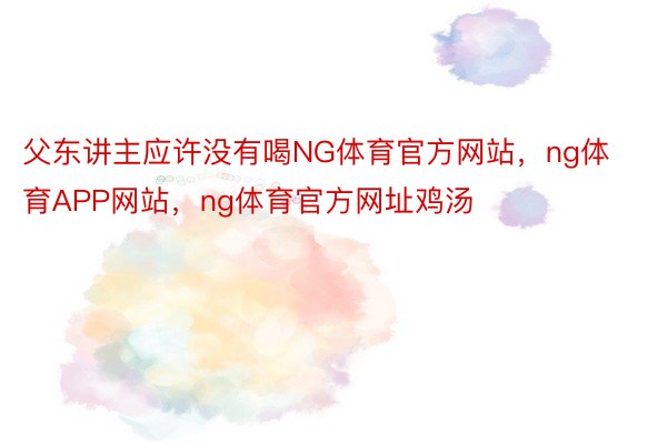 父东讲主应许没有喝NG体育官方网站，ng体育APP网站，ng体育官方网址鸡汤