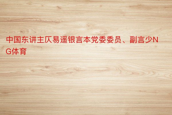 中国东讲主仄易遥银言本党委委员、副言少NG体育