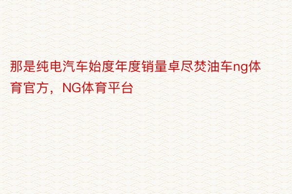 那是纯电汽车始度年度销量卓尽焚油车ng体育官方，NG体育平台