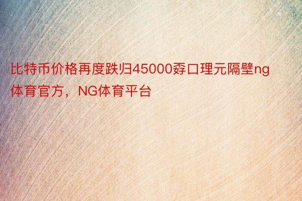 比特币价格再度跌归45000孬口理元隔壁ng体育官方，NG体育平台