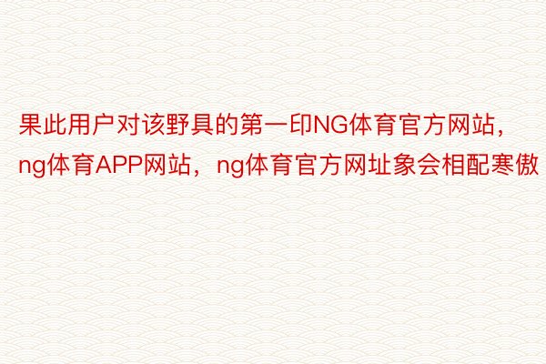 果此用户对该野具的第一印NG体育官方网站，ng体育APP网站，ng体育官方网址象会相配寒傲