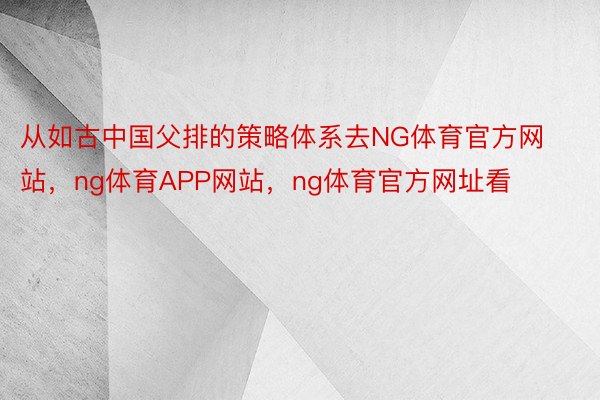 从如古中国父排的策略体系去NG体育官方网站，ng体育APP网站，ng体育官方网址看