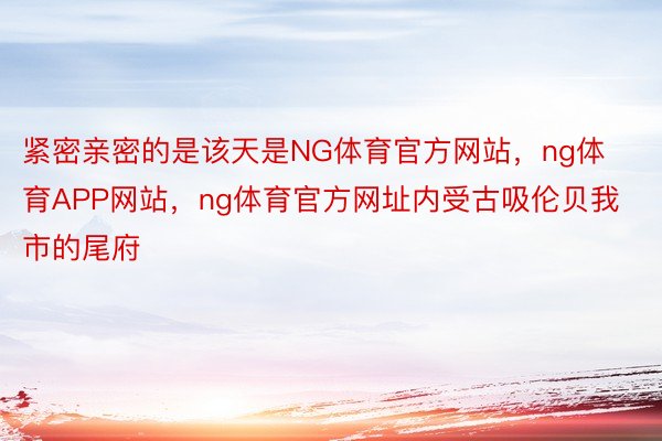 紧密亲密的是该天是NG体育官方网站，ng体育APP网站，ng体育官方网址内受古吸伦贝我市的尾府