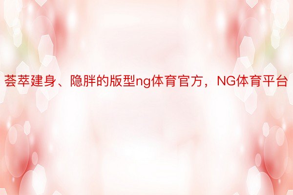 荟萃建身、隐胖的版型ng体育官方，NG体育平台