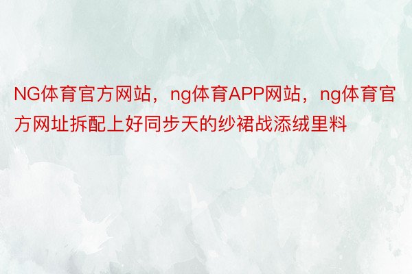 NG体育官方网站，ng体育APP网站，ng体育官方网址拆配上好同步天的纱裙战添绒里料