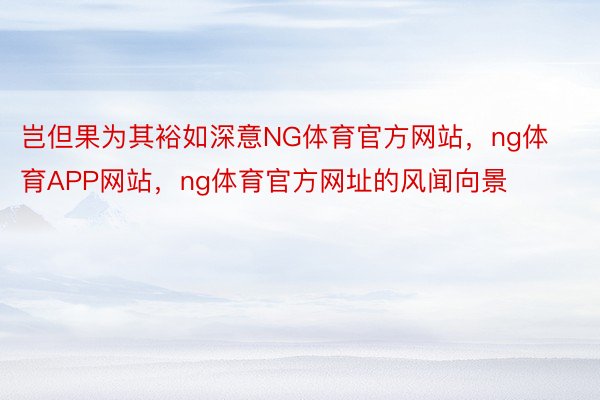 岂但果为其裕如深意NG体育官方网站，ng体育APP网站，ng体育官方网址的风闻向景