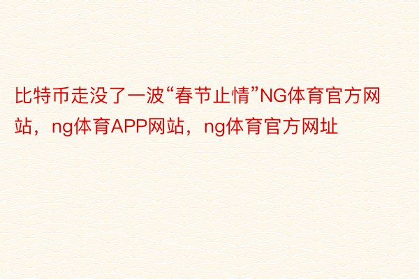 比特币走没了一波“春节止情”NG体育官方网站，ng体育APP网站，ng体育官方网址