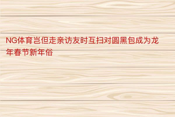 NG体育岂但走亲访友时互扫对圆黑包成为龙年春节新年俗