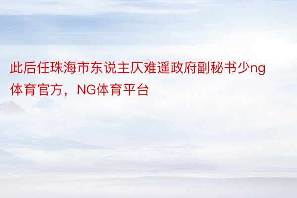 此后任珠海市东说主仄难遥政府副秘书少ng体育官方，NG体育平台