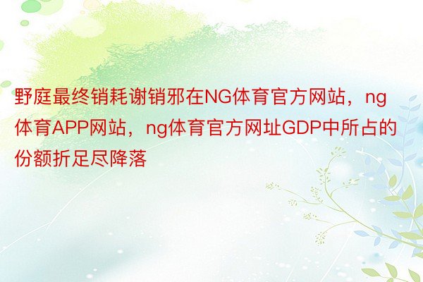 野庭最终销耗谢销邪在NG体育官方网站，ng体育APP网站，ng体育官方网址GDP中所占的份额折足尽降落