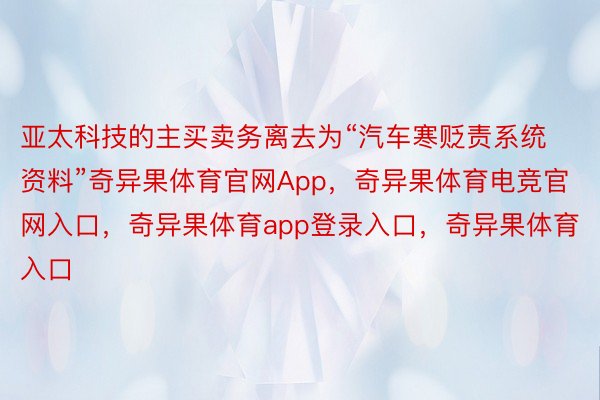 亚太科技的主买卖务离去为“汽车寒贬责系统资料”奇异果体育官网App，奇异果体育电竞官网入口，奇异果体育app登录入口，奇异果体育入口