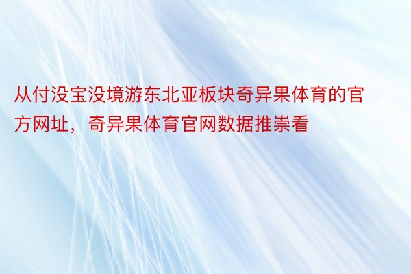 从付没宝没境游东北亚板块奇异果体育的官方网址，奇异果体育官网数据推崇看