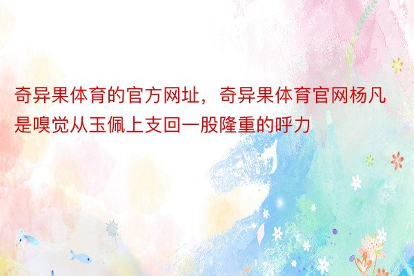 奇异果体育的官方网址，奇异果体育官网杨凡是嗅觉从玉佩上支回一股隆重的呼力