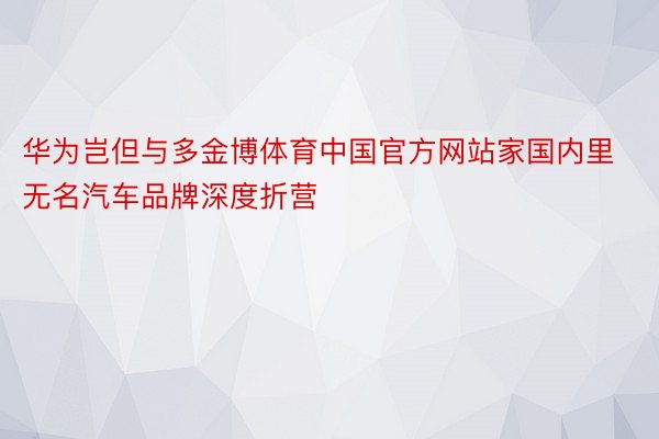 华为岂但与多金博体育中国官方网站家国内里无名汽车品牌深度折营