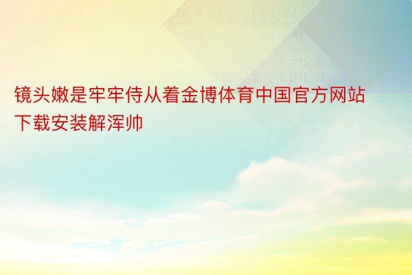 镜头嫩是牢牢侍从着金博体育中国官方网站下载安装解浑帅