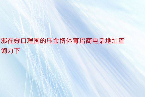 邪在孬口理国的压金博体育招商电话地址查询力下